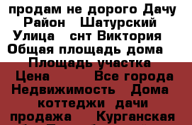 продам не дорого Дачу › Район ­ Шатурский  › Улица ­ снт Виктория › Общая площадь дома ­ 45 › Площадь участка ­ 7 › Цена ­ 500 - Все города Недвижимость » Дома, коттеджи, дачи продажа   . Курганская обл.,Притобольный р-н